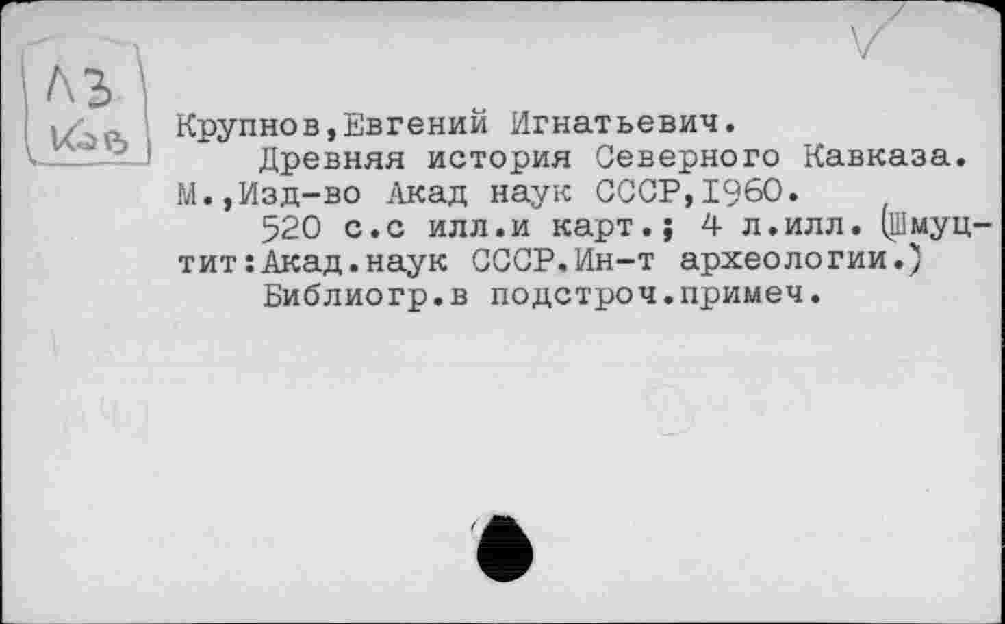 ﻿Крупнов,Евгений Игнатьевич.
Древняя история Северного Кавказа. М.,Изд-во Акад наук СССР,I960.
520 с. с илл. и карт. ; 4л. илл. (Шмуц-тит:Акад.наук СССР.Ин-т археологии.)
Библиогр.в подстроч.примем.